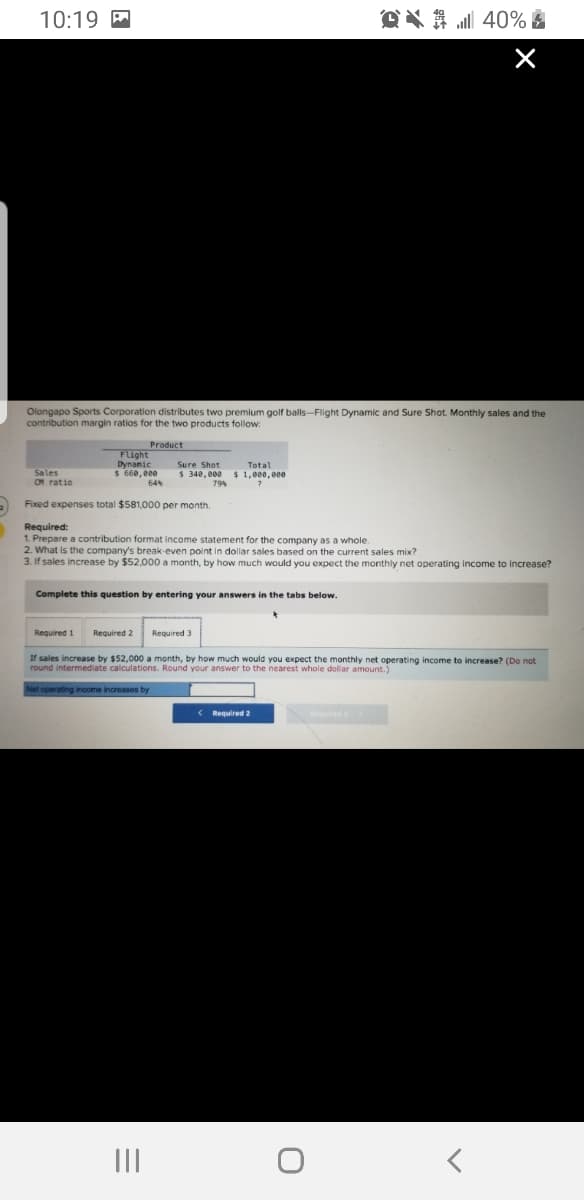 10:19 M
OX A 40% £
Olongapo Sports Corporation distributes two premium golf balls-Flight Dynamic and Sure Shot. Monthly sales and the
contribution margin ratios for the two products follow:
Product
Flight
Dynamic
$ 660,000
64
Sure Shot
Total
Sales
OM ratio
$ 340, 000 $ 1,000,000
79%
Fixed expenses total $581,000 per month.
Required:
1. Prepare a contribution format income statement for the company as a whole.
2. What is the company's break-even point in dollar sales based on the current sales mix?
3. If sales increase by $52,000 a month, by how much would you expect the monthly net operating income to increase?
Complete this question by entering your answers in the tabs below.
Required 1
Required 2
Required 3
If sales increase by $52,000 a month, by how much would you expect the monthly net operating income to increase? (Do not
round intermediate calculations. Round your answer to the nearest whole dollar amount.)
Net operating income increases by
( Required 2
