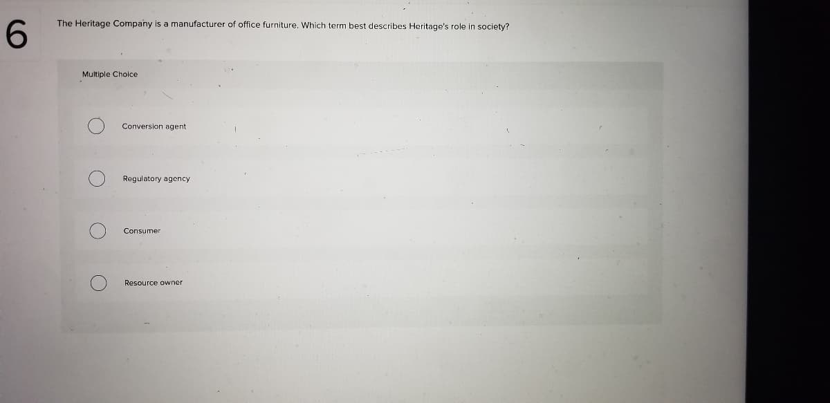 The Heritage Company is a manufacturer of office furniture. Which term best describes Heritage's role in society?
6.
Multiple Cholce
Conversion agent
Regulatory agency
Consumer
Resource owner
