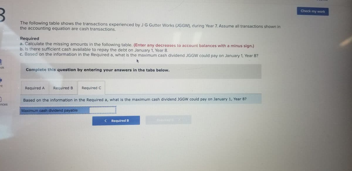 Check my work
The following table shows the transactions experienced by J G Gutter Works (JGGW), during Year 7. Assume all transactions shown in
the accounting equation are cash transactions.
Required
a. Calculate the missing amounts in the following table. (Enter any decreases to account balances with a minus sign.)
b. Is there sufficient cash available to repay the debt on January 1, Year 8.
c. Based on the information in the Required a, what is the maximum cash dividend JGGW could pay on January 1, Year 8?
ok
Complete this question by entering your answers in the tabs below.
nt
Required A
Required B
Required C
Based on the information in the Required a, what is the maximum cash dividend JGGW could pay on January 1, Year 8?
ences
E Maximum cash dividend payable
< Required B
Required C-
