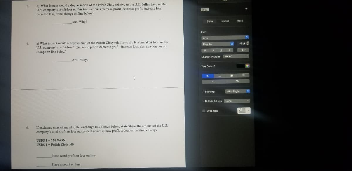 a) What impact would a depreciation of the Polish Zloty relative to the U.S. dollar have on the
U.S. company's profit loss on this transaction? (increase profit, decrease profit, increase loss,
decrease loss, or no change on line below)
3.
Body
Ans. Why?
Style
Layout
More
Font
Arial
u) What impact would a depreciation of the Polish Zloty relative to the Korean Won have on the
U.S. company's profit/loss? (increase profit, decrcase profit, increase loss, decrease loss, or no
change on line below)
4.
Regular
10 pt
Nane
Character Styles
Ans. Why?
Text Color
Spacing
1.0 - Single
Bullets & Lists None
O Drop Cap
If exchange rates changed to the exchange rate shown below, state/show the amount of the U.S
company's total profit or loss on the deal now? (Show profit or loss calculation clearly).
5.
USDS 1 = 150 WON
USDS 1= Polish Zloty .40
Place word profit or loss on line.
Place amount on line.
