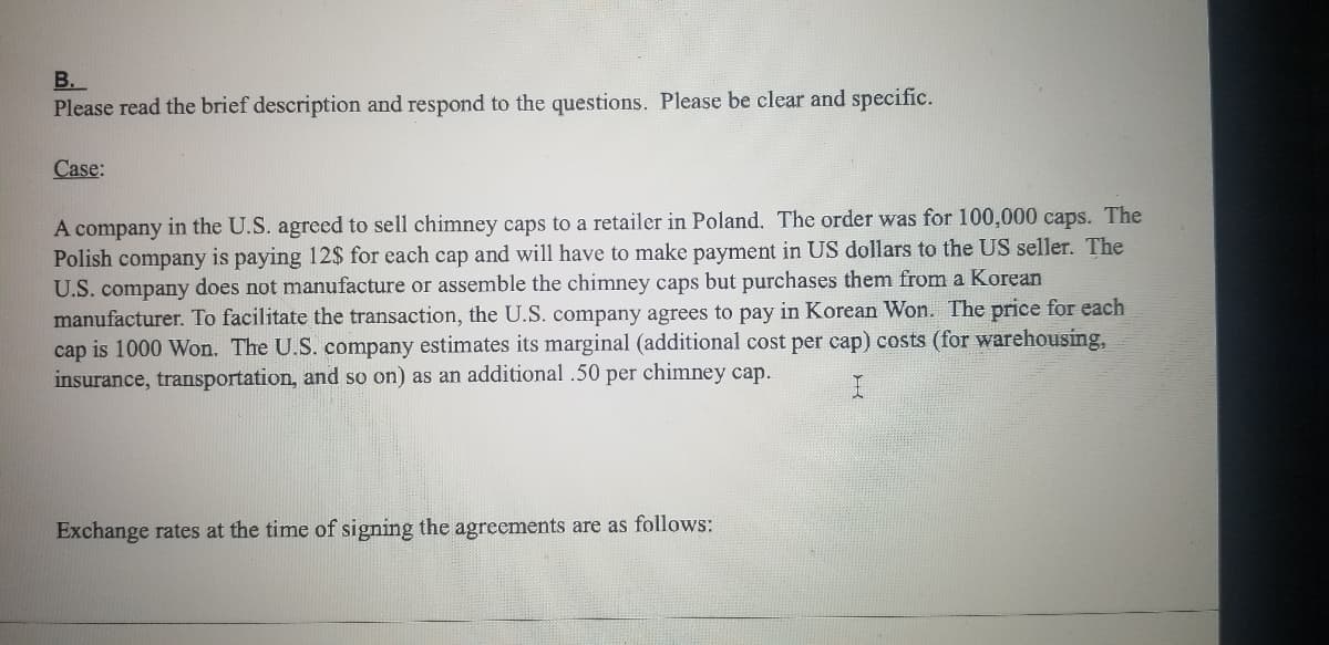 B.
Please read the brief description and respond to the questions. Please be clear and specific.
Case:
A company in the U.S. agreed to sell chimney caps to a retailer in Poland. The order was for 100,000 caps. The
Polish company is paying 12$ for each cap and will have to make payment in US dollars to the US seller. The
U.S. company does not manufacture or assemble the chimney caps but purchases them from a Korean
manufacturer. To facilitate the transaction, the U.S. company agrees to pay in Korean Won. The price for each
cap is 1000 Won. The U.S. company estimates its marginal (additional cost per cap) costs (for warehousing,
insurance, transportation, and so on) as an additional .50 per chimney cap.
Exchange rates at the time of signing the agreements are as follows:
