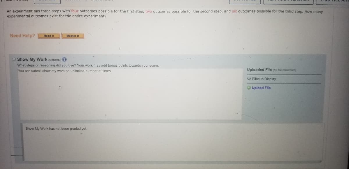An experiment has three steps with four outcomes possible for the first step, two outcomes possible for the second step, and six outcomes possible for the third step. How many
experimental outcomes exist for the entire experiment?
Need Help?
Read It
Master It
O Show My Work (Optional) ?
What steps or reasoning did you use? Your work may add bonus points towards your score.
You can submit show my work an unlimited number of times.
Uploaded File (10 dile maximum)
No Files to Display
O Upload File
Show My Work has not been graded yet.
