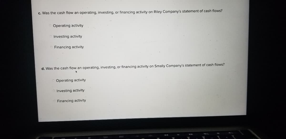 c. Was the cash flow an operating, investing, or financing activity on Riley Company's statement of cash flows?
Operating activity
Investing activity
Financing activity
d. Was the cash flow an operating, investing, or financing activity on Smally Company's statement of cash flows?
Operating activity
Investing activity
Financing activity
30
BR
