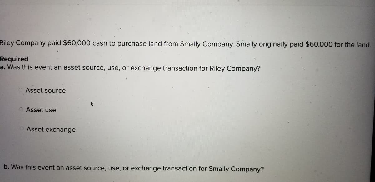 Riley Company paid $60,000 cash to purchase land from Smally Company. Smally originally paid $60,000 for the land.
Required
a. Was this event an asset source, use, or exchange transaction for Riley Company?
Asset source
O Asset use
O Asset exchange
b. Was this event an asset source, use, or exchange transaction for Smally Company?
