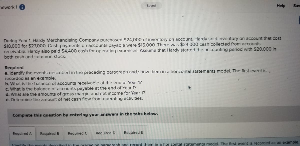 nework 1 i
Saved
Help
Sav
During Year 1, Hardy Merchandising Company purchased $24,000 of inventory on account. Hardy sold inventory on account that cost
$18,000 for $27,000. Cash payments on accounts payable were $15,000. There was $24,000 cash collected from accounts
receivable. Hardy also paid $4,400 cash for operating expenses. Assume that Hardy started the accounting period with $20,000 in
both cash and common stock.
Required
a. Identify the events described in the preceding paragraph and show them in a horizontal statements model. The first event is
recorded as an example.
b. What is the balance of accounts receivable at the end of Year 1?
c. What is the balance of accounts payable at the end of Year 1?
d. What are the amounts of gross margin and net income for Year 1?
e. Determine the amount of net cash flow from operating activities.
Complete this question by entering your answers in the tabs below.
Required A
Required B
Required C
Required D
Required E
Identify the events described in the preceding paragraph and record them in a horizontal statements model. The first event is recorded as an example.
