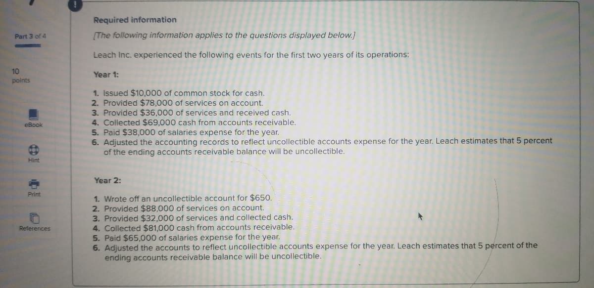 Required information
Part 3 of 4
(The following information applies to the questions displayed below.]
Leach Inc. experienced the following events for the first two years of its operations:
10
Year 1:
polnts
1. Issued $10,000 of common stock for cash.
2. Provided $78,000 of services on account.
3. Provided $36,000 of services and received cash.
4. Collected $69,000 cash from accounts receivable.
5. Paid $38,000 of salaries expense for the year.
6. Adjusted the accounting records to reflect uncollectible accounts expense for the year. Leach estimates that 5 percent
of the ending accounts receivable balance will be uncollectible.
eBook
Hint
Year 2:
Print
1. Wrote off an uncollectible account for $650.
2. Provided $88,000 of services on account.
3. Provided $32,000 of services and collected cash.
4. Collected $81,000 cash from accounts receivable.
5. Paid $65,000 of salaries expense for the year.
6. Adjusted the accounts to reflect uncollectible accounts expense for the year. Leach estimates that 5 percent of the
ending accounts receivable balance will be uncollectible.
teferences
