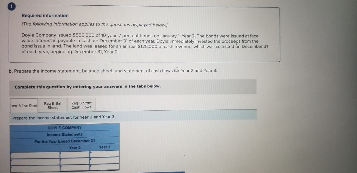 Required information
(The following information applies to the questions displayed below.]
Doyle Company issued $500,000 of 10-year, 7 percent bonds on January 1, Year 2. The bonds were issued at face
value. Interest is payable in cash on December 31 of each year. Doyle immediately invested the proceeds from the
bond issue in land. The land was leased for an annual $125,000 of cash revenue, which was collected on December 31
of each year, beginning December 31, Year 2.
b. Prepare the income statement, balance sheet, and statement of cash flows far Year 2 and Year 3.
Complete this question by entering your answers in the tabs below.
Reg B Bal
Sheet
Reg B Stmt
Reg B Inc Stmt
Cash Flows
Prepare the income statement for Year 2 and Year 3.
DOYLE COMPANY
Income Statements
For the Year Ended December 31
Year 2
Year 3
