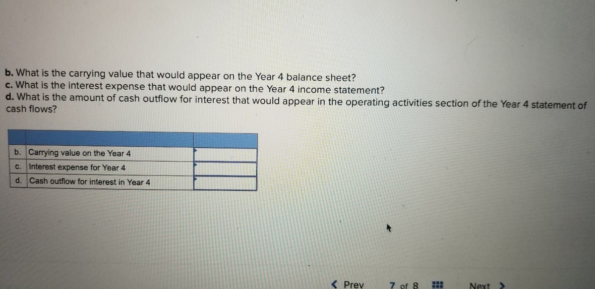 b. What is the carrying value that would appear on the Year 4 balance sheet?
c. What is the interest expense that would appear on the Year 4 income statement?
d. What is the amount of cash outflow for interest that would appear in the operating activities section of the Year 4 statement of
cash flows?
b. Carrying value on the Year 4
C.
Interest expense for Year 4
d.
Cash outflow for interest in Year 4
( Prev
7 of 8
Next >
