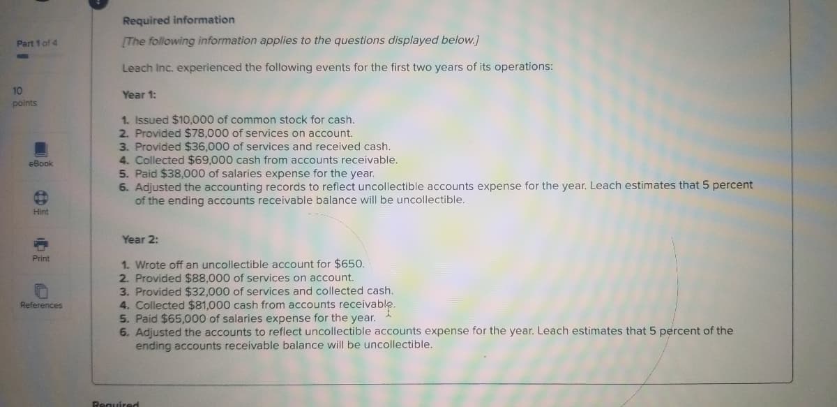 Required information
Part 1 of 4
[The following information applies to the questions displayed below.]
Leach Inc. experienced the following events for the first two years of its operations:
10
Year 1:
points
1. Issued $10,000 of common stock for cash.
2. Provided $78,000 of services on account.
3. Provided $36,000 of services and received cash.
4. Collected $69,000 cash from accounts receivable.
5. Paid $38,000 of salaries expense for the year.
6. Adjusted the accounting records to reflect uncollectible accounts expense for the year. Leach estimates that 5 percent
of the ending accounts receivable balance will be uncollectible.
eBook
Hint
Year 2:
Print
1. Wrote off an uncollectible account for $650.
2. Provided $88,000 of services on account.
3. Provided $32,000 of services and collected cash.
4. Collected $81,000 cash from accounts receivable.
5. Paid $65,000 of salaries expense for the year.
6. Adjusted the accounts to reflect uncollectible accounts expense for the year. Leach estimates that 5 percent of the
ending accounts receivable balance will be uncollectible.
References
Required
