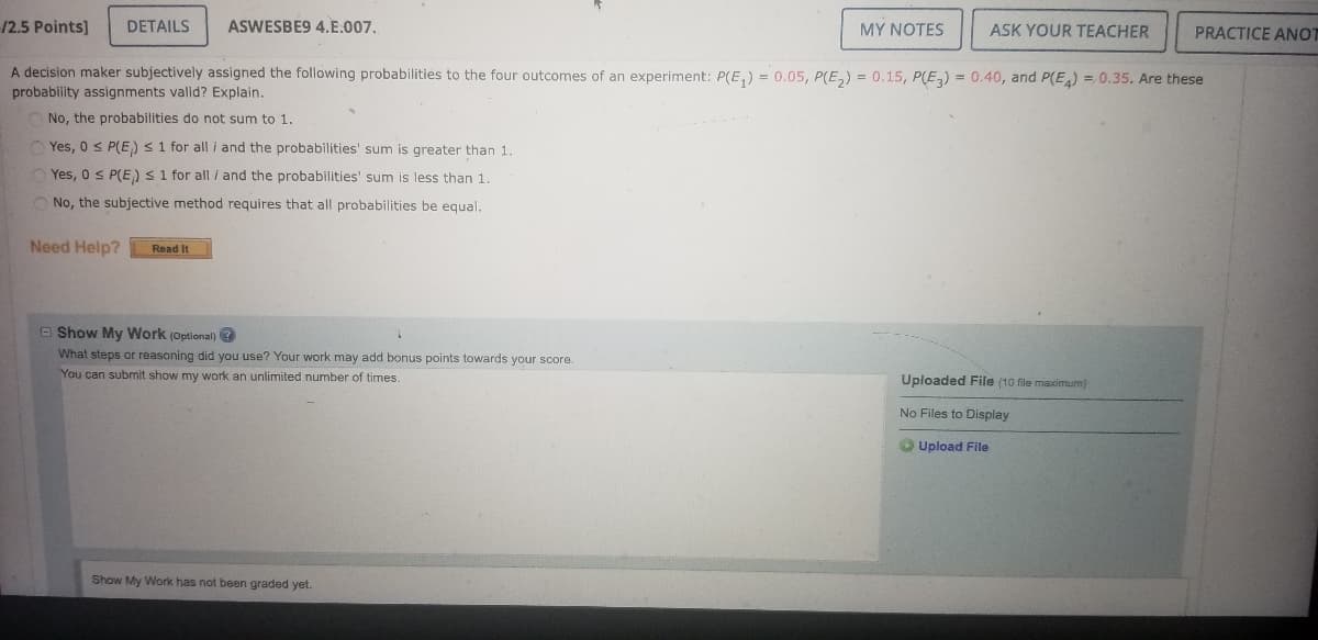 12.5 Points]
DETAILS
ASWESBE9 4.E.007.
MY NOTES
ASK YOUR TEACHER
PRACTICE ANOT
A decision maker subjectively assigned the following probabilities to the four outcomes of an experiment: P(E,) = 0.05, P(E,) = 0.15, P(E,) = 0.40, and P(E) = 0.35. Are these
probability assignments valid? Explain.
No, the probabilities do not sum to 1.
O Yes, 0 s P(E) <1 for all i and the probabilities' sum is greater than 1.
Yes, 0 S P(E)s1 for all i and the probabilities' sum is less than 1.
O No, the subjective method requires that all probabilities be equal.
Need Help?
Read It
O Show My Work (Optional) ?
What steps or reasoning did you use? Your work may add bonus points towards your score.
You can submit show my work an unlimited number of times.
Uploaded File (10 file maximum)
No Files to Display
O Upload File
Show My Work has not been graded yet.
