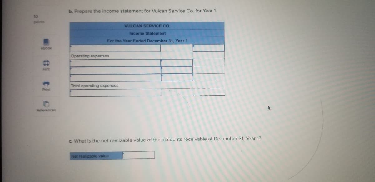 b. Prepare the income statement for Vulcan Service Co. for Year 1.
10
points
VULCAN SERVICE CO.
Income Statement
For the Year Ended December 31, Year 1
eBook
Operating expenses
Hint
Total operating expenses
Print
References
c. What is the net realizable value of the accounts receivable at December 31, Year 1?
Net realizable value
