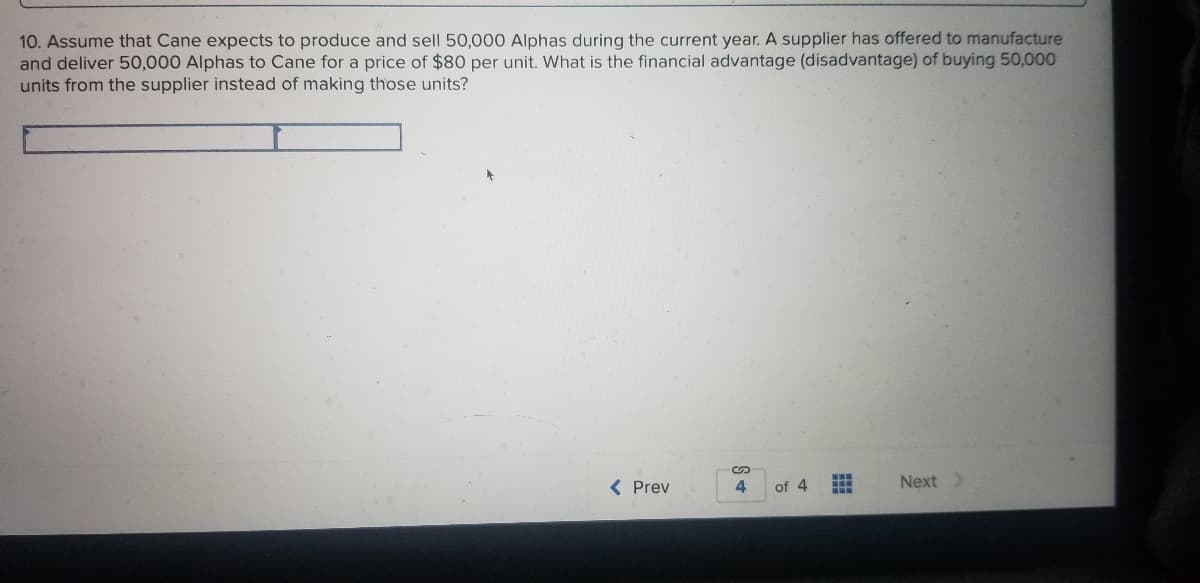 10. Assume that Cane expects to produce and sell 50,000 Alphas during the current year. A supplier has offered to manufacture
and deliver 50,000 Alphas to Cane for a price of $80 per unit. What is the financial advantage (disadvantage) of buying 50,000
units from the supplier instead of making those units?
( Prev
4
of 4
Next>
