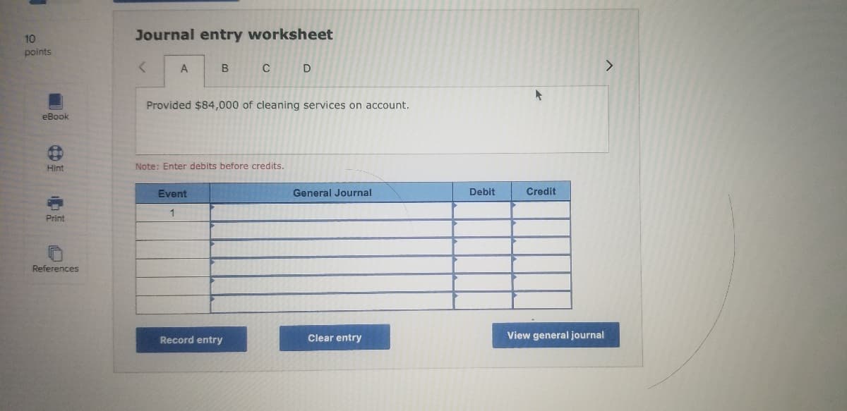 10
Journal entry worksheet
points
A
B
Provided $84,000 of cleaning services on account.
eBook
Hint
Note: Enter debits before credits.
Event
General Journal
Debit
Credit
1
Print
References
Record entry
Clear entry
View general journal
