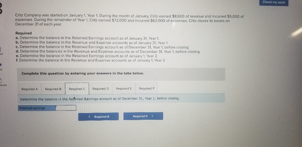 Check my work
Critz Company was started on January 1, Year 1. During the month of January, Critz earned $8,600 of revenue and incurred $5,000 of
expenses. During the remainder of Year 1, Critz earned $72,000 and incurred $62,000 of expenses. Critz closes its books on
December 31 of each year.
Required
a. Determine the balance in the Retained Earnings account as of January 31, Year 1.
b. Determine the balance in the Revenue and Expense accounts as of January 31, Year 1.
c. Determine the balance in the Retained Earnings account as of December 31, Year 1, before closing.
d. Determine the balances in the Revenue and Expense accounts as of December 31, Year 1, before closing.
e. Determine the balance in the Retained Earnings account as of January 1, Year 2.
f. Determine the balance in the Revenue and Expense accounts as of January 1, Year 2.
ok
nt
Complete this question by entering your answers in the tabs below.
ences
Required A
Required B
Required C
Required D
Required E
Required F
Determine the balance in the Retmined Earnings account as of December 31, Year 1, before closing.
Retained earnings
< Required B
Required D
