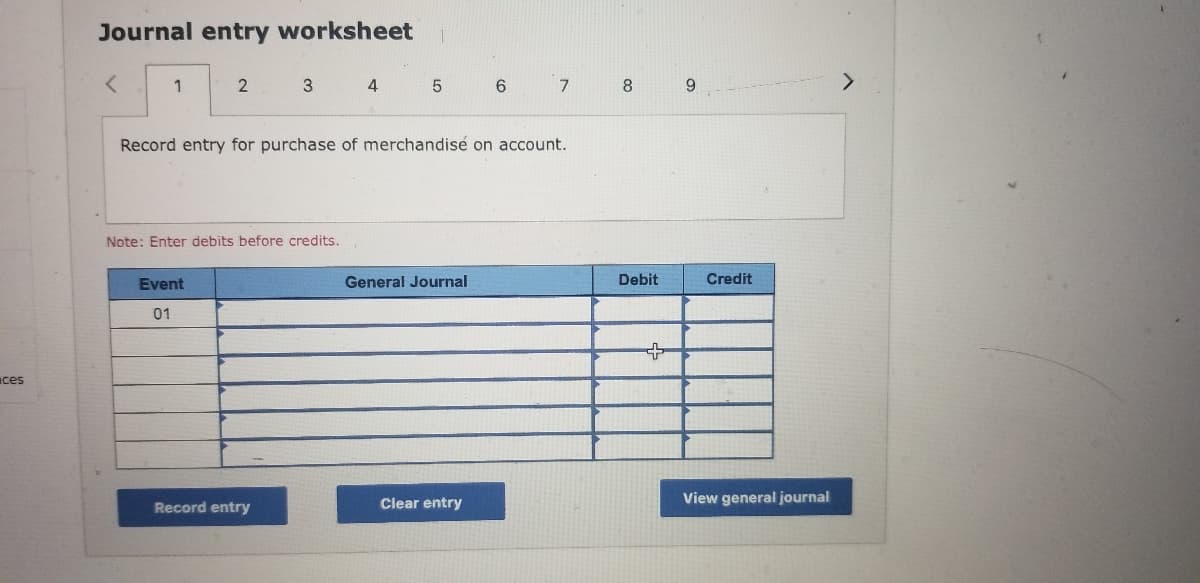 Journal entry worksheet
く
2
3 4
6
7
8
9.
Record entry for purchase of merchandisé on account.
Note: Enter debits before credits.
Event
General Journal
Debit
Credit
01
ces
Record entry
Clear entry
View general journal
