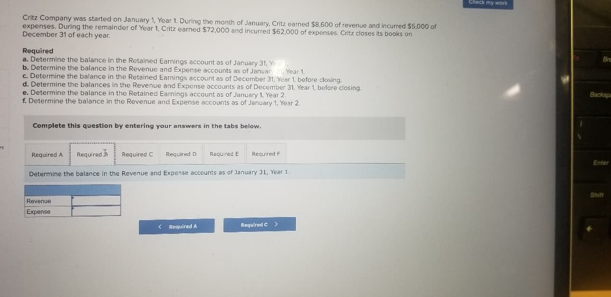 Check my work
Critz Company was started on January 1, Year 1. During the month of January, Critz earned $8,600 of revenue and incurred $5,000 of
expenses. During the remainder of Year 1, Critz earned $72,000 and incurred $62,000 of expenses. Critz closes its books on
December 31 of each year.
Required
a. Determine the balance in the Retained Earnings account as of January 31, Ye
b. Determine the balance in the Revenue and Expense accounts as of Januan
c. Determine the balance in the Retained Earnings account as of December 31, Year 1, before closing.
d. Determine the balances in the Revenue and Expense accounts as of December 31, Year 1, before closing.
e. Determine the balance in the Retained Earnings account as of January 1, Year 2.
f. Determine the balance in the Revenue and Expense accounts as of January 1, Year 2.
Bre
Year 1.
Backspa
Complete this question by entering your answers in the tabs below.
es
Required
Required D
Required A
Required C
Required E
Required F
Enter
Determine the balance In the Revenue and Expense accounts as of January 31, Year 1.
Shift
Revenue
Expense
Required A
Required C>
