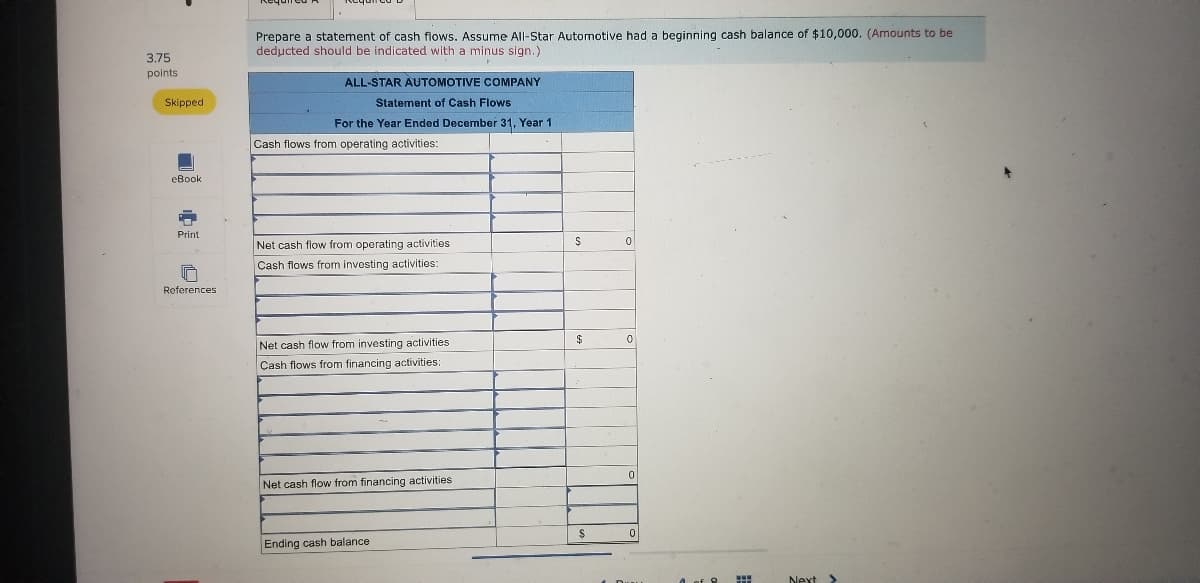 Prepare a statement of cash flows. Assume All-Star Automotive had a beginning cash balance of $10,000. (Amounts to be
deducted should be indicated with a minus sign.)
3.75
points
ALL-STAR AUTOMOTIVE COMPANY
Skipped
Statement of Cash Flows
For the Year Ended December 31, Year 1
Cash flows from operating activities:
eBook
Print
Net cash flow from operating activities
Cash flows from investing activities:
References
$4
Net cash flow from investing activities
Cash flows from financing activities:
Net cash flow from financing activities
Ending cash balance
Next >
