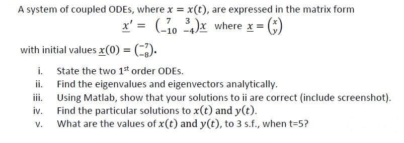 A system of coupled ODEs, where x = x(t), are expressed in the matrix form
x' = (-1034)x where x = (
= (³)
with initial values x(0) = (-3).
i.
ii.
iii.
iv.
V.
State the two 1st order ODES.
Find the eigenvalues and eigenvectors analytically.
Using Matlab, show that your solutions to ii are correct (include screenshot).
Find the particular solutions to x(t) and y(t).
What are the values of x(t) and y(t), to 3 s.f., when t=5?