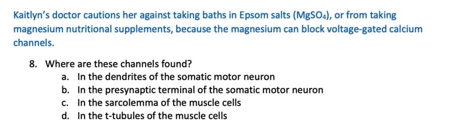 Kaitlyn's doctor cautions her against taking baths in Epsom salts (MgSO4), or from taking
magnesium nutritional supplements, because the magnesium can block voltage-gated calcium
channels.
8. Where are these channels found?
a. In the dendrites of the somatic motor neuron
b.
In the presynaptic terminal of the somatic motor neuron
c. In the sarcolemma of the muscle cells
d.
In the t-tubules of the muscle cells