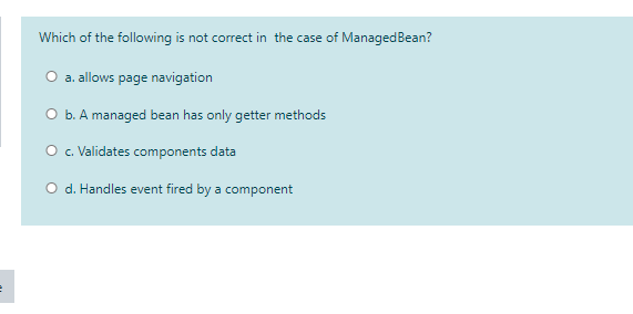 Which of the following is not correct in the case of ManagedBean?
O a. allows page navigation
O b. A managed bean has only getter methods
O . Validates components data
O d. Handles event fired by a component
