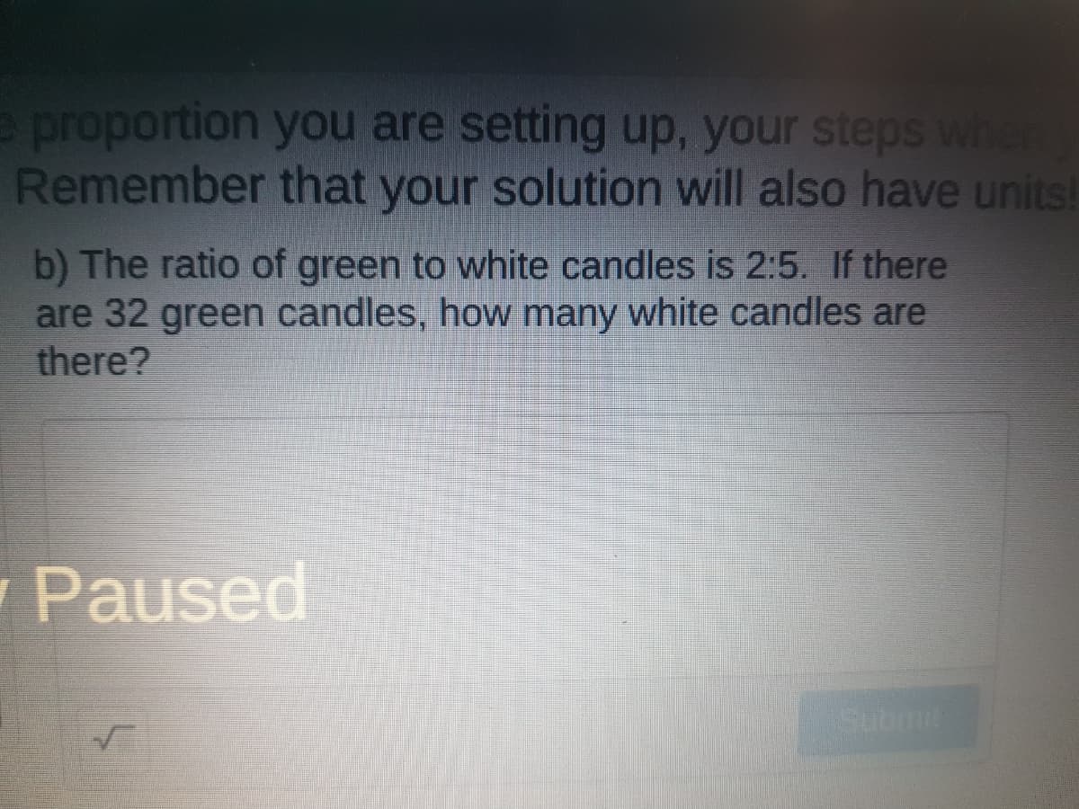 e proportion you are setting up, your steps when
Remember that your solution will also have units!
b) The ratio of green to white candles is 2:5. If there
are 32 green candles, how many white candles are
there?
Paused
Submit
