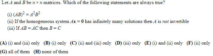 Let A and B be n xn matrices. Which of the following statements are always true?
(1) (AB)² = 4²B²
(ii) If the homogeneous system Ax = 0 has infinitely many solutions then A is not invertible
(iii) If AB = AC then B = C
(A) (i) and (ii) only (B) (i) only (C) (ii) and (iii) only (D) (iii) only (E) (i) and (ii) only (F) (ii) only
(G) all of them (H) none of them
