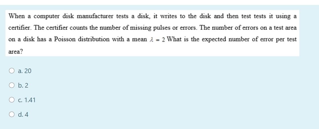 When a computer disk manufacturer tests a disk, it writes to the disk and then test tests it using a
certifier. The certifier counts the number of missing pulses or errors. The number of errors on a test area
on a disk has a Poisson distribution with a mean 2 = 2 What is the expected number of error per test
area?
a. 20
O b. 2
O c. 1.41
d. 4
