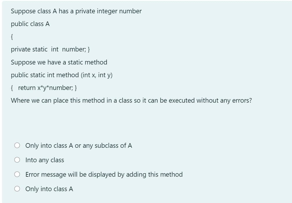 Suppose class A has a private integer number
public class A
private static int number; }
Suppose we have a static method
public static int method (int x, int y)
{ return x*y*number; }
Where we can place this method in a class so it can be executed without any errors?
O Only into class A or any subclass of A
O Into any class
Error message will be displayed by adding this method
Only into class A

