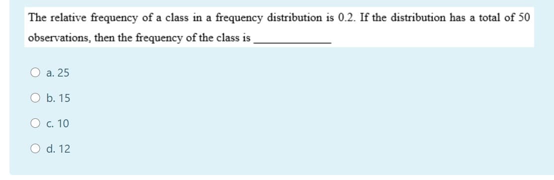 The relative frequency of a class in a frequency distribution is 0.2. If the distribution has a total of 50
observations, then the frequency of the class is,
a. 25
О Ь. 15
О с. 10
O d. 12
