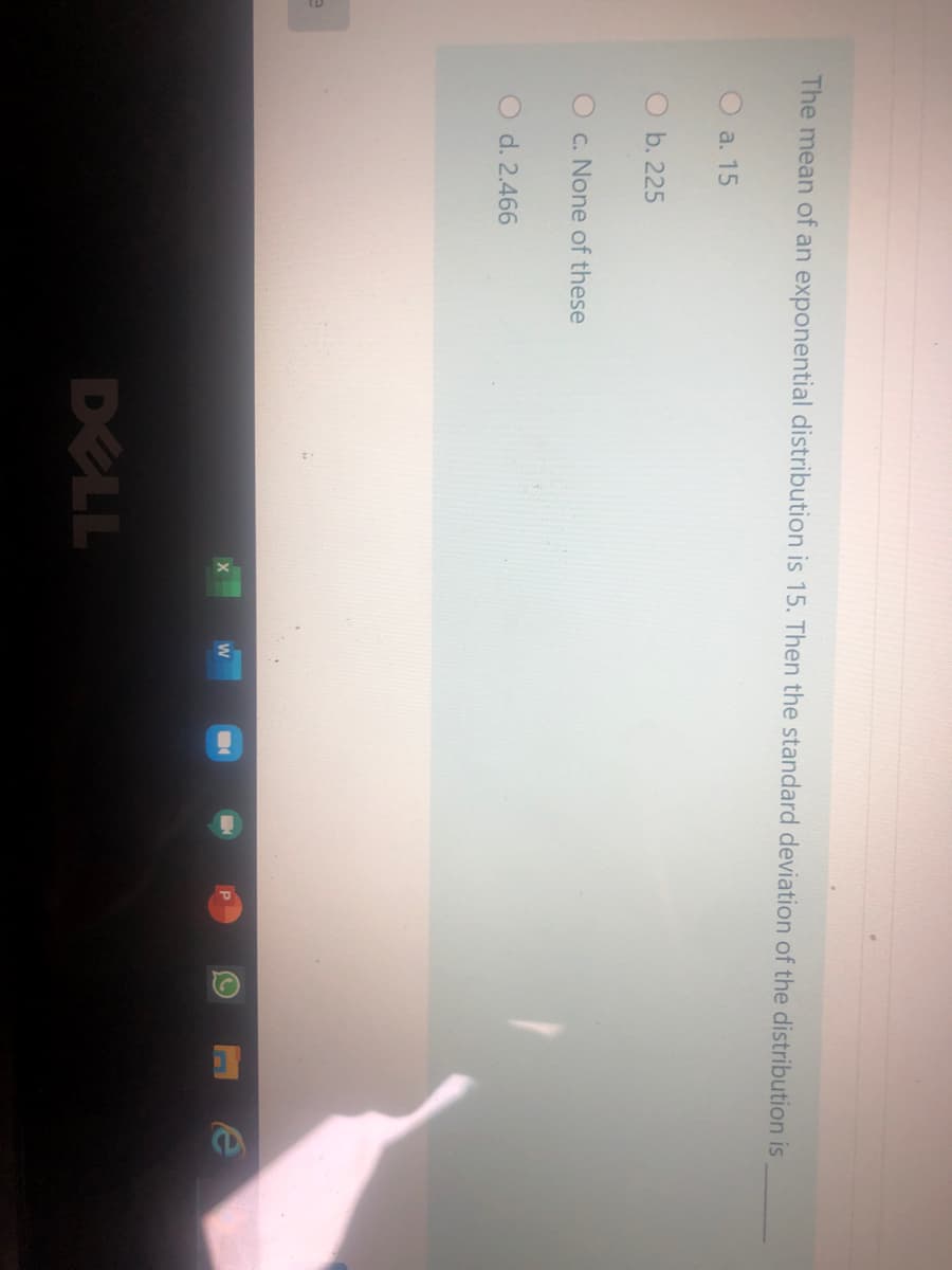 The mean of an exponential distribution is 15. Then the standard deviation of the distribution is
O a. 15
O b. 225
O c. None of these
O d. 2.466
DELL
