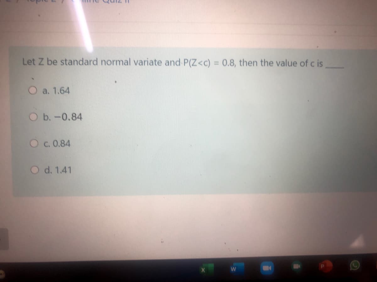 12 11
Let Z be standard normal variate and P(Z<c) = 0.8, then the value of c is
%3D
O a. 1.64
O b.-0.84
O c. 0.84
O d. 1.41
W
