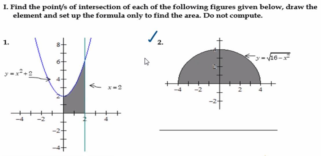 I. Find the point/s of intersection of each of the following figures given below, draw the
element and set up the formula only to find the area. Do not compute.
✓
1.
y=x²+2
←x=2
2
4
4
-2
-2
W
2.