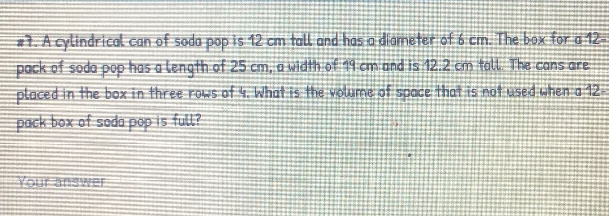 #1. A cylindrical can of soda pop is 12 cm tall and has a diometer of 6 cm. The box for a 12-
pop has a length of 25 cm, a width of 19 cm and is 12.2 cm tall. The cans are
pack of soda
placed in the box in three rows of 4. What is the volume of space that is not used when a 12-
pock box of sodo pop is full?
Your answer
