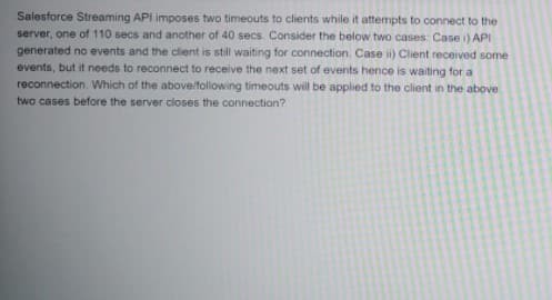 Salesforce Streaming API imposes two timeouts to clients while it attempts to connect to the
server, one of 110 secs and another of 40 secs. Consider the below two cases: Case i) API
generated no events and the client is still waiting for connection. Case i) Client received some
events, but it needs to reconnect to receive the next set of events hence is waiting for a
reconnection. Which of the above/following timeouts will be applied to the client in the above
two cases before the server closes the connection?
