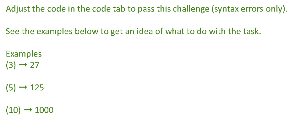 Adjust the code in the code tab to pass this challenge (syntax errors only).
See the examples below to get an idea of what to do with the task.
Examples
(3) – 27
(5) – 125
(10) – 1000
