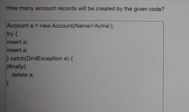 How many account records will be created by the given code?
Account a = new Account(Name='Acme');
try {
insert a;
insert a;
} catch(DmlException e) {
}finally{
delete a;
