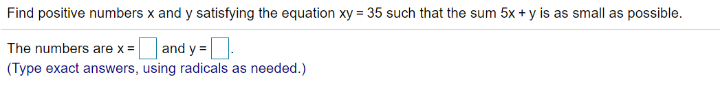 Find positive numbers x and y satisfying the equation xy = 35 such that the sum 5x + y is as small as possible.
The numbers are x =
and y =.
(Type exact answers, using radicals as needed.)
