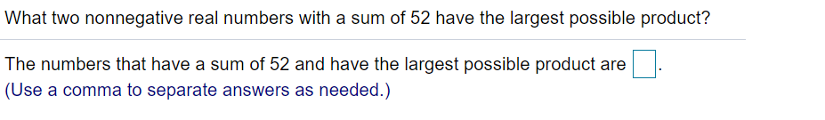 What two nonnegative real numbers with a sum of 52 have the largest possible product?
The numbers that have a sum of 52 and have the largest possible product are
(Use a comma to separate answers as needed.)
