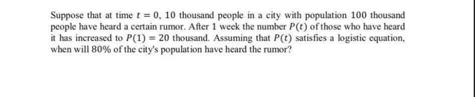 Suppose that at time t 0, 10 thousand people in a city with population 100 thousand
people have heard a certain rumor. After 1 week the number P(t) of those who have heard
it has increased to P(1) = 20 thousand. Assuming that P(t) satisfies a logistic equation,
when will 80% of the city's population have heard the rumor?

