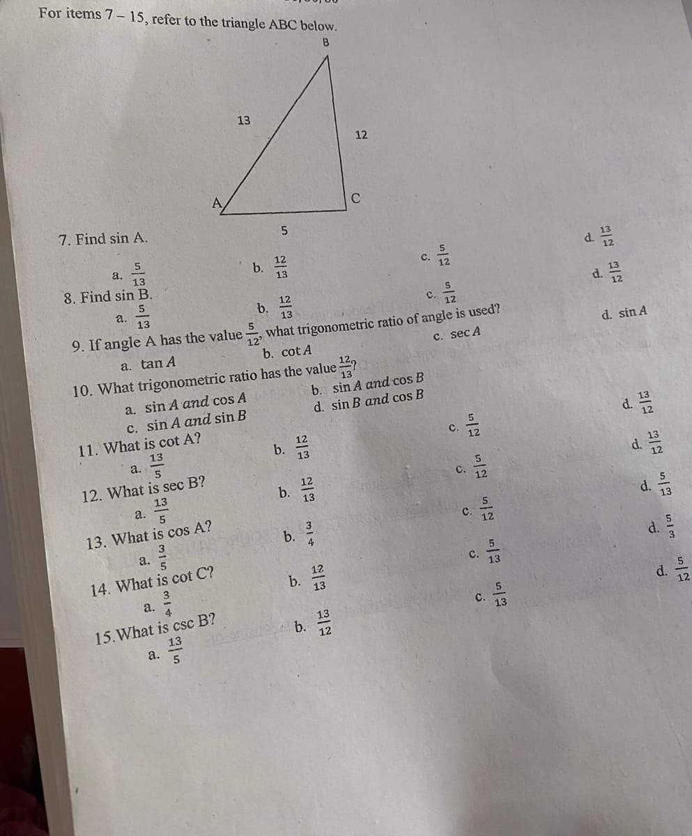 For items 7- 15, refer to the triangle ABC below.
B
13
12
C
7. Find sin A.
a.
13
8. Find sin B.
12
b.
13
c.
d.
с.
5
a.
13
b.
d.
с.
9. If angle A has the value
what trigonometric ratio of angle is used?
12
b. cot A
a. tan A
C. sec A
d. sin A
10. What trigonometric ratio has the value ?
a. sin A and cos A
b. sin A and cos B
d. sin B and cos B
c. sin A and sin B
11. What is cot A?
13
a.
12
b.
d.
C.
12. What is sec B?
d.
13
a.
5
12
b.
13
C.
12
13. What is cos A?
d. 13
с.
b.
а.
14. What is cot C?
d.
3
12
C.
b.
13
13
a.
15.What is csc B?
13
a.
d.
12
13
b.
12
с.
13
一2一
