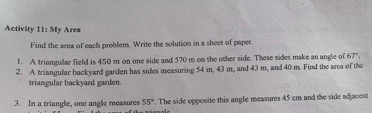 Activity 11: My Area
paper.
Find the area of each problem. Write the solution in a sheet of
1. A triangular field is 450 m on one side and 570 m on the other side. These sides make an angle of 67°.
2. A triangular backyard garden has sides measuring 54 m, 43 m, and 43 m, and 40 m. Find the area of the
triangular backyard garden.
3. In a triangle, one angle measures 55°. The side opposite this angle measures 45 cm and the side adjacent
fthe triangle
