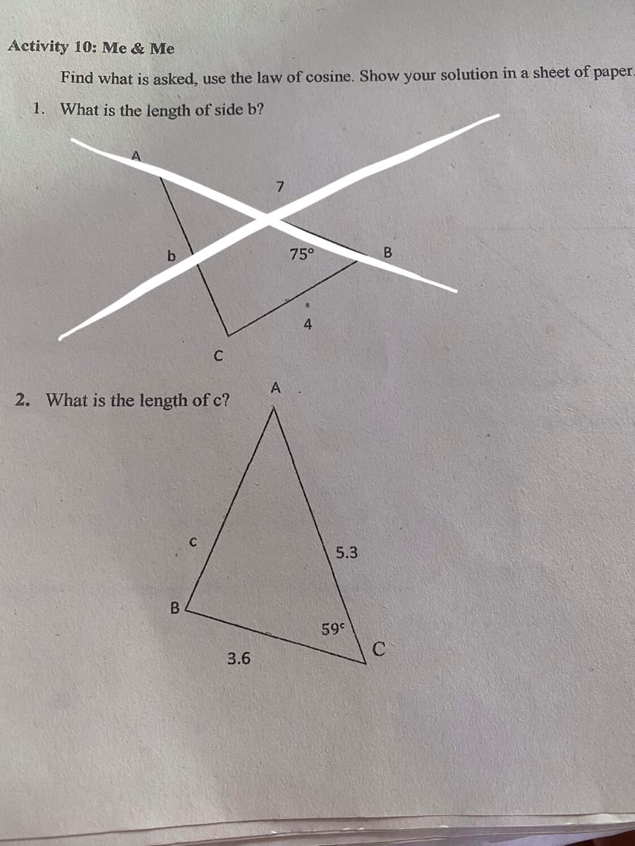 Activity 10: Me & Me
Find what is asked, use the law of cosine. Show your solution in a sheet of paper.
1. What is the length of side b?
7
b
75°
B.
4.
A
2. What is the length of c?
C
5.3
B
59°
3.6
