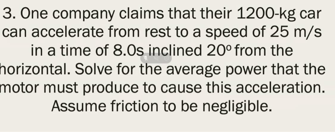 3. One company claims that their 1200-kg car
can accelerate from rest to a speed of 25 m/s
in a time of 8.0s inclined 20° from the
horizontal. Solve for the average power that the
motor must produce to cause this acceleration.
Assume friction to be negligible.
