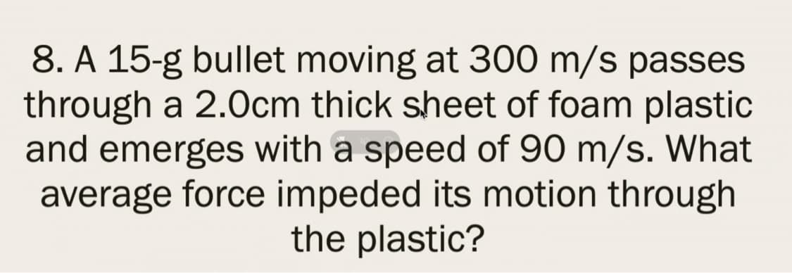 8. A 15-g bullet moving at 300 m/s passes
through a 2.0cm thick sheet of foam plastic
and emerges with a speed of 90 m/s. What
average force impeded its motion through
the plastic?
