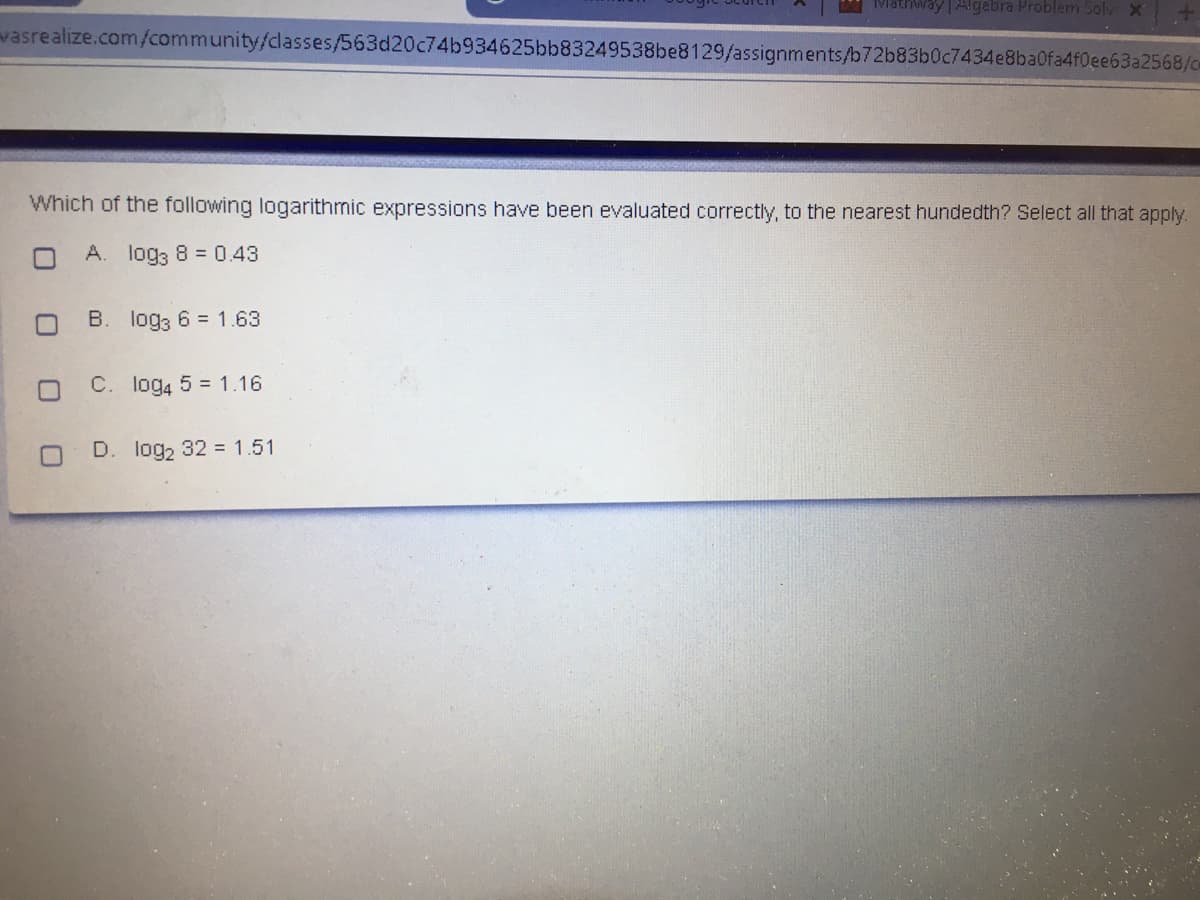 1Mathoway | Algebra Problem Solv X
vasrealize.com/community/classes/563d20c74b934625bb83249538be8129/assignments/b72b83b0c7434e8ba0fa4f0ee63a2568/c
Which of the following logarithmic expressions have been evaluated correctly, to the nearest hundedth? Select all that apply.
A. log3 8 0.43
B. log3 6 = 1.63
C. loga 5 = 1.16
D. log, 32 1.51
