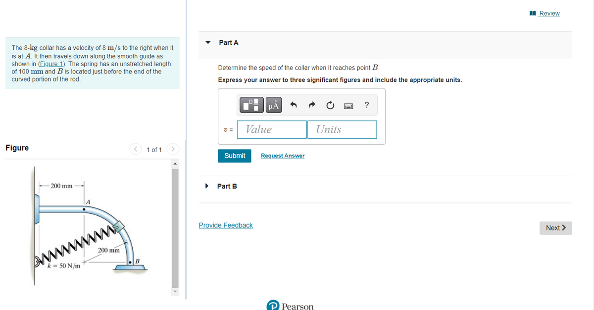 The 8-kg collar has a velocity of 8 m/s to the right when it
is at A. It then travels down along the smooth guide as
shown in (Figure 1). The spring has an unstretched length
of 100 mm and B is located just before the end of the
curved portion of the rod.
Figure
200 mm
k = 50 N/m
A
200 mm
1 of 1
Part A
Determine the speed of the collar when it reaches point B.
Express your answer to three significant figures and include the appropriate units.
V =
Submit
Part B
Value
μA
Provide Feedback
Request Answer
P Pearson
Units
?
Review
Next >