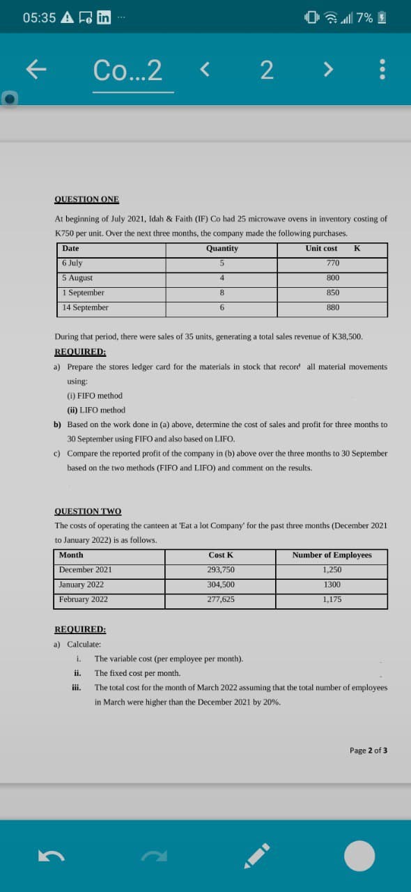 05:35 A F in
0 7% I
...
Co...2
< 2 >
QUESTION ONE
At beginning of July 2021, Idah & Faith (IF) Co had 25 microwave ovens in inventory costing of
K750 per unit. Over the next three months, the company made the following purchases.
Date
Quantity
Unit cost
K
6 July
5.
770
5 August
4
800
1 September
8.
850
14 September
6
880
During that period, there were sales of 35 units, generating a total sales revenue of K38,500.
REQUIRED:
a) Prepare the stores ledger card for the materials in stock that record all material movements
using:
(i) FIFO method
(ii) LIFO method
b) Based on the work done in (a) above, determine the cost of sales and profit for three months to
30 September using FIFO and also based on LIFO.
c) Compare the reported profit of the company in (b) above over the three months to 30 September
based on the two methods (FIFO and LIFO) and comment on the results.
QUESTION TWO
The costs of operating the canteen at 'Eat a lot Company' for the past three months (December 2021
to January 2022) is as follows.
Month
Cost K
Number of Employees
December 2021
293,750
1,250
January 2022
304,500
1300
February 2022
277,625
1,175
REQUIRED:
a) Calculate:
i. The variable cost (per employee per month).
ii. The fixed cost per month.
ii.
The total cost for the month of March 2022 assuming that the total number of employees
in March were higher than the December 2021 by 20%.
Page 2 of 3
...
