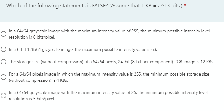 Which of the following statements is FALSE? (Assume that 1 KB = 2^13 bits.) *
%3D
In a 64x64 grayscale image with the maximum intensity value of 255, the minimum possible intensity level
resolution is 6 bits/pixel.
O In a 6-bit 128x64 grayscale image, the maximum possible intensity value is 63.
O The storage size (without compression) of a 64x64 pixels, 24-bit (8-bit per component) RGB image is 12 KBs.
For a 64x64 pixels image in which the maximum intensity value is 255, the minimum possible storage size
(without compression) is 4 KBs.
In a 64x64 grayscale image with the maximum intensity value of 25, the minimum possible intensity level
resolution is 5 bits/pixel.
