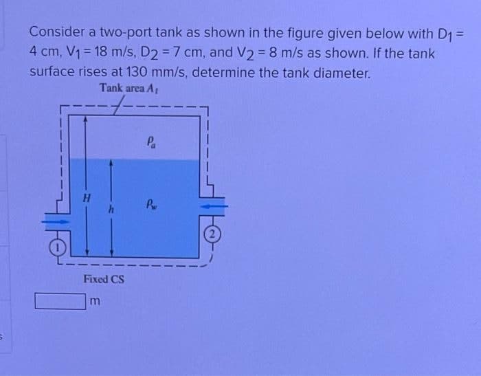 5
Consider a two-port tank as shown in the figure given below with D₁ =
4 cm, V₁ = 18 m/s, D2 = 7 cm, and V2 = 8 m/s as shown. If the tank
surface rises at 130 mm/s, determine the tank diameter.
Tank area A₁
----·
Fixed CS
m
Pa
Pw