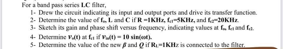 For a band pass series LC filter,
1- Drew the circuit indicating its input and output ports and drive its transfer function.
2- Determine the value of fo, L and C if R =1KHZ, fei=5KHZ, and f2=20KHZ.
3- Sketch its gain and phase shift versus frequency, indicating values at fo, fei and fe2.
4- Determine v.(t) at fea if Vin(t) = 10 sin(ot).
5- Determine the value of the new B and Q if RL=1KHZ is connected to the filter.
